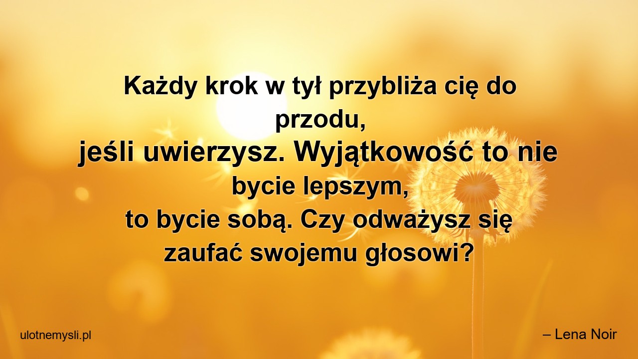 Każdy krok w tył przybliża cię do przodu,  jeśli uwierzysz. Wyjątkowość to nie bycie lepszym,  to bycie sobą. Czy odważysz się zaufać swojemu głosowi? - – Lena Noir