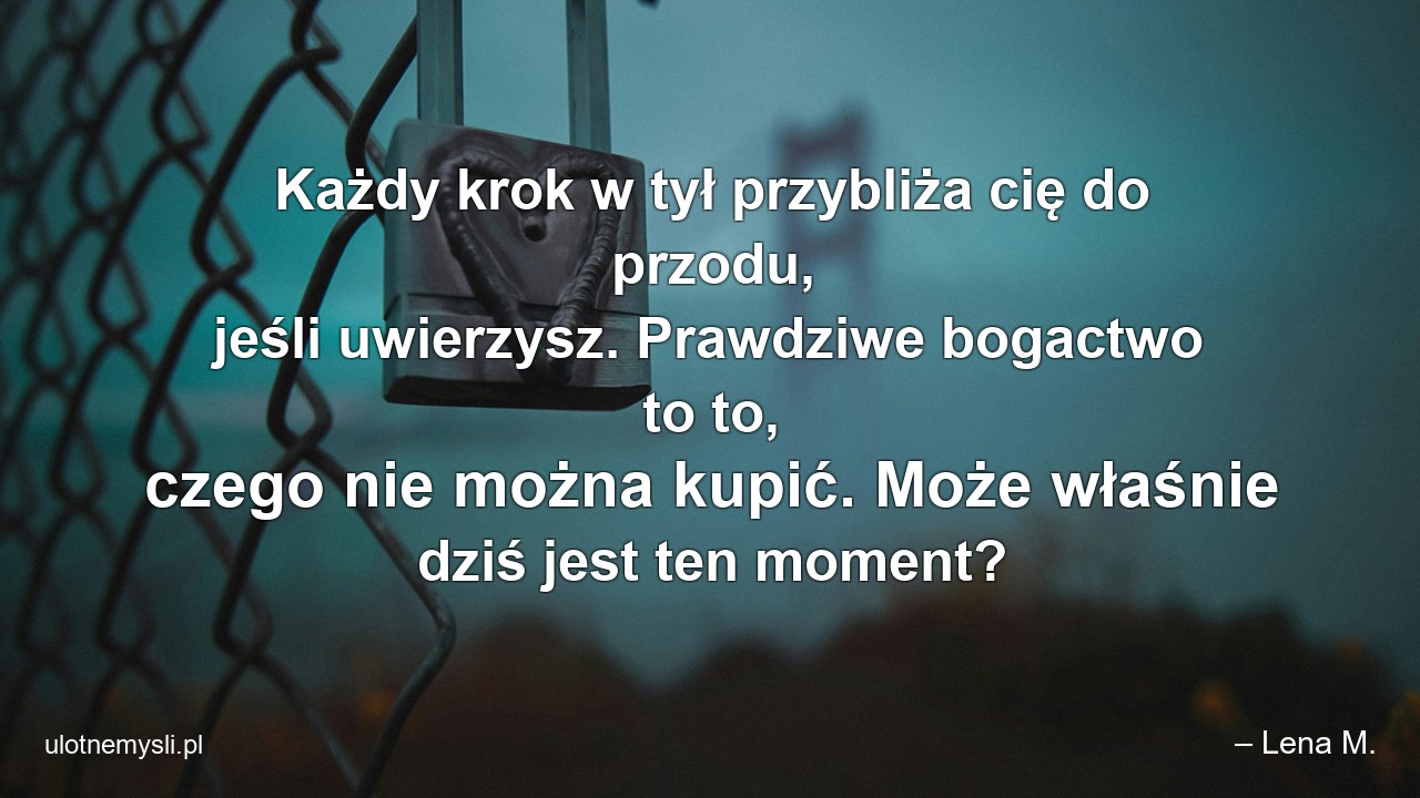 Każdy krok w tył przybliża cię do przodu,  jeśli uwierzysz. Prawdziwe bogactwo to to,  czego nie można kupić. Może właśnie dziś jest ten moment? - – Lena M.