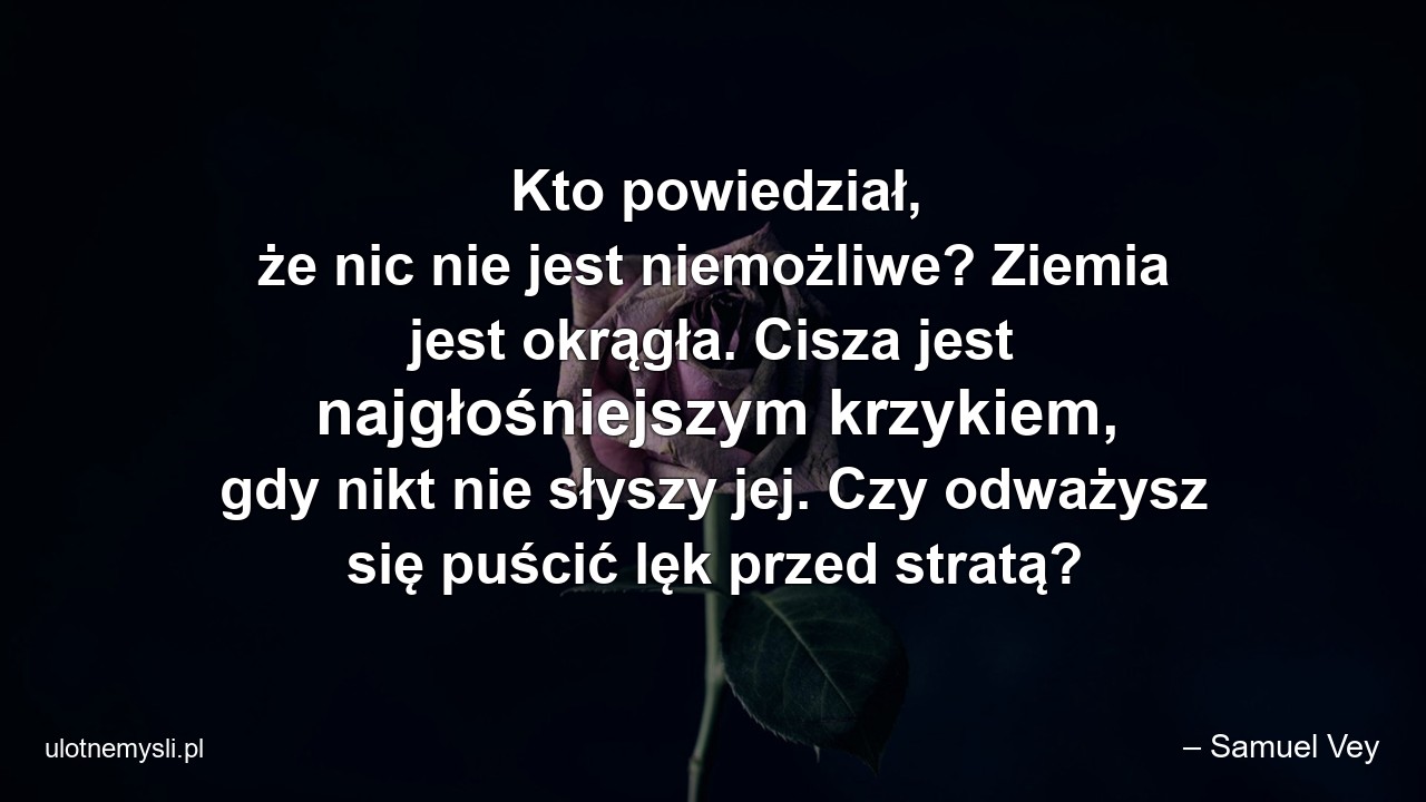 Kto powiedział,  że nic nie jest niemożliwe? Ziemia jest okrągła. Cisza jest najgłośniejszym krzykiem,  gdy nikt nie słyszy jej. Czy odważysz się puścić lęk przed stratą? - – Samuel Vey