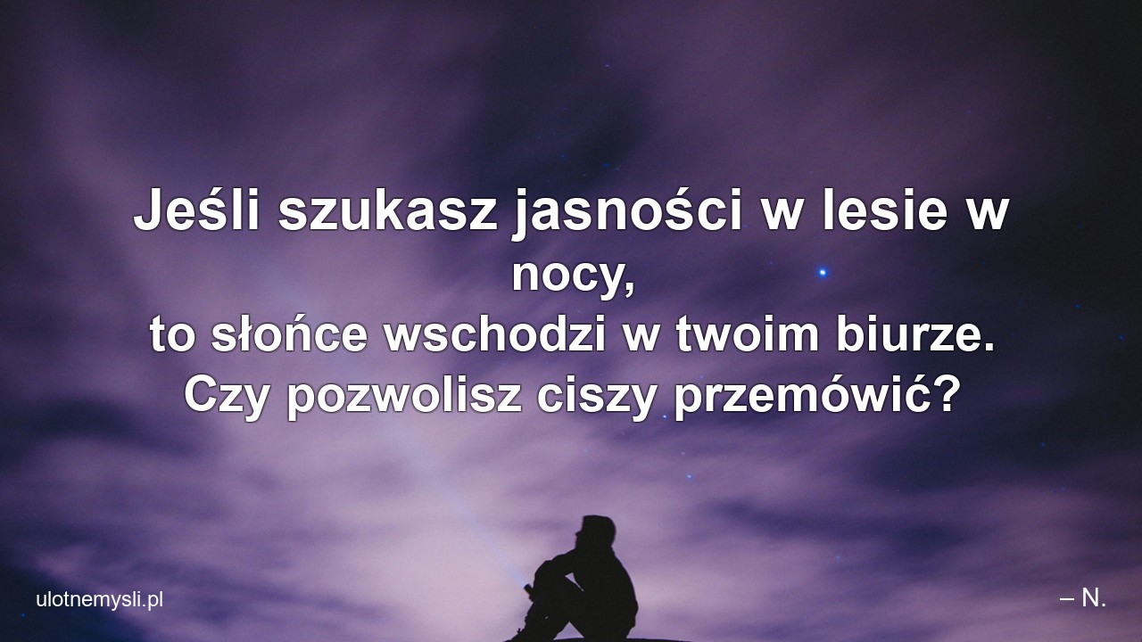Jeśli szukasz jasności w lesie w nocy,  to słońce wschodzi w twoim biurze. Czy pozwolisz ciszy przemówić? - – N.