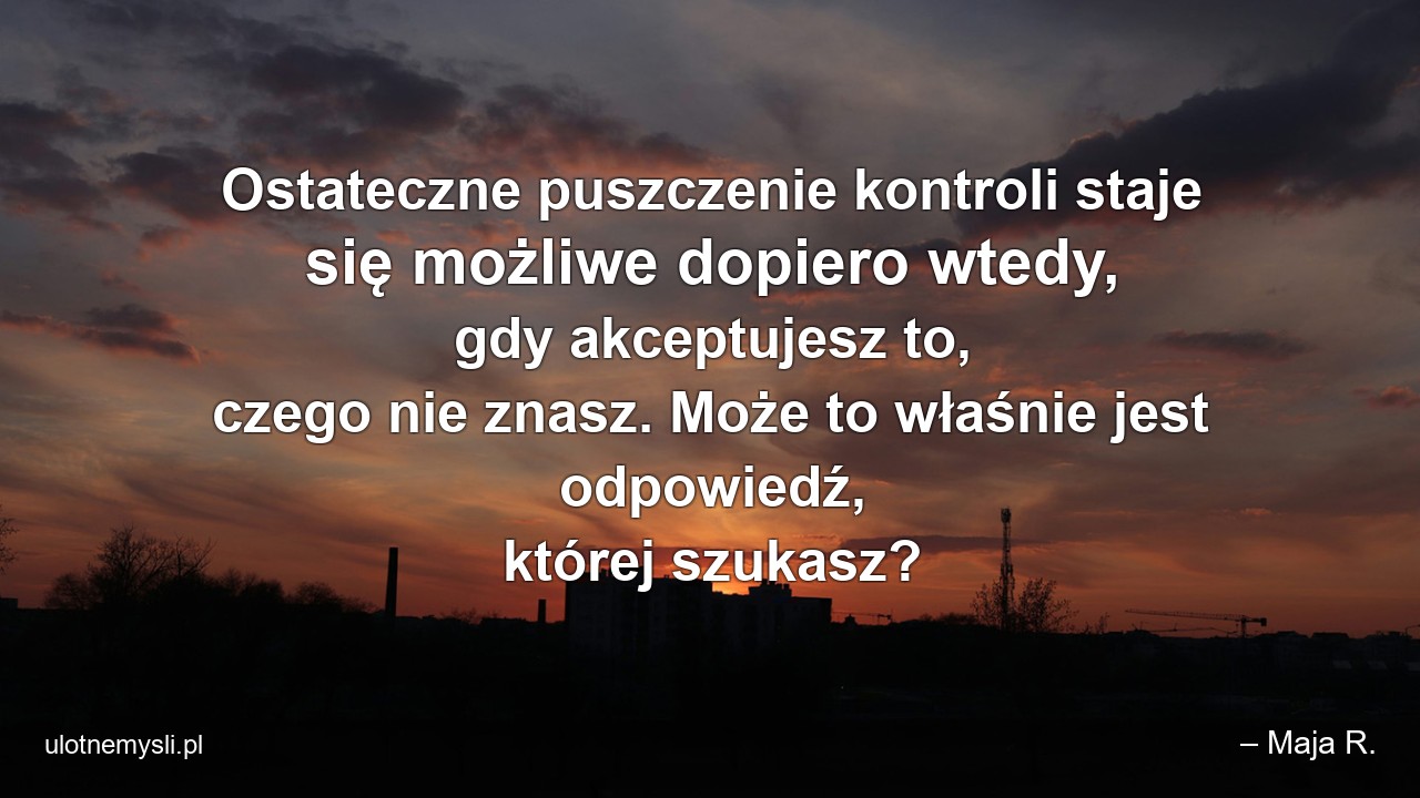Ostateczne puszczenie kontroli staje się możliwe dopiero wtedy,  gdy akceptujesz to,  czego nie znasz. Może to właśnie jest odpowiedź,  której szukasz? - – Maja R.