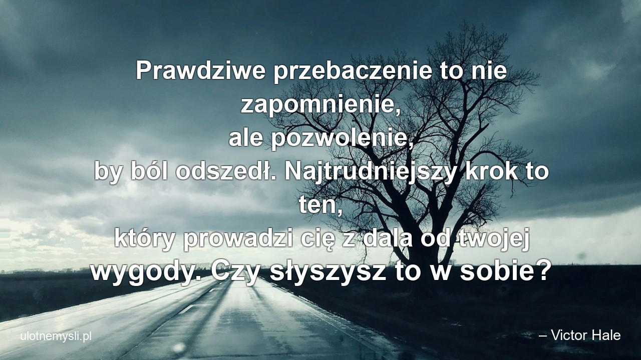Prawdziwe przebaczenie to nie zapomnienie,  ale pozwolenie,  by ból odszedł. Najtrudniejszy krok to ten,  który prowadzi cię z dala od twojej wygody. Czy słyszysz to w sobie? - – Victor Hale