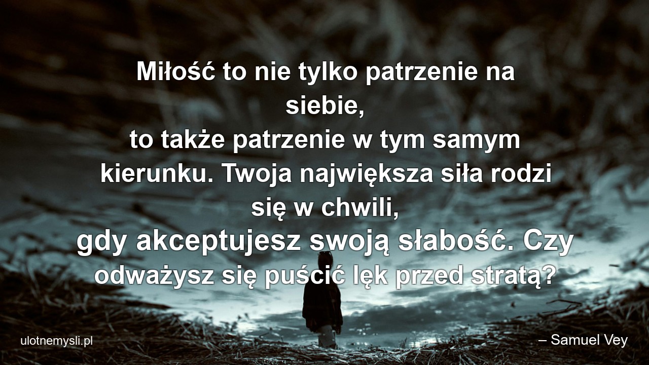 Miłość to nie tylko patrzenie na siebie,  to także patrzenie w tym samym kierunku. Twoja największa siła rodzi się w chwili,  gdy akceptujesz swoją słabość. Czy odważysz się puścić lęk przed stratą? - – Samuel Vey
