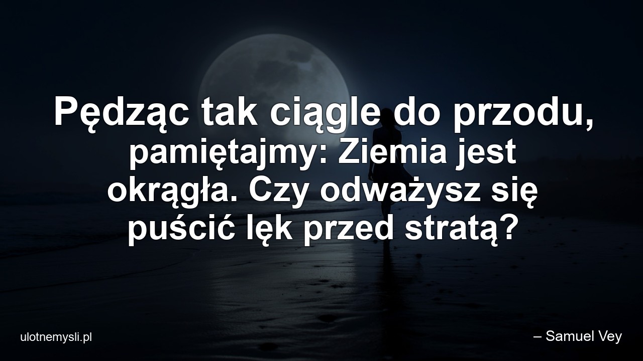 Pędząc tak ciągle do przodu,  pamiętajmy: Ziemia jest okrągła. Czy odważysz się puścić lęk przed stratą? - – Samuel Vey