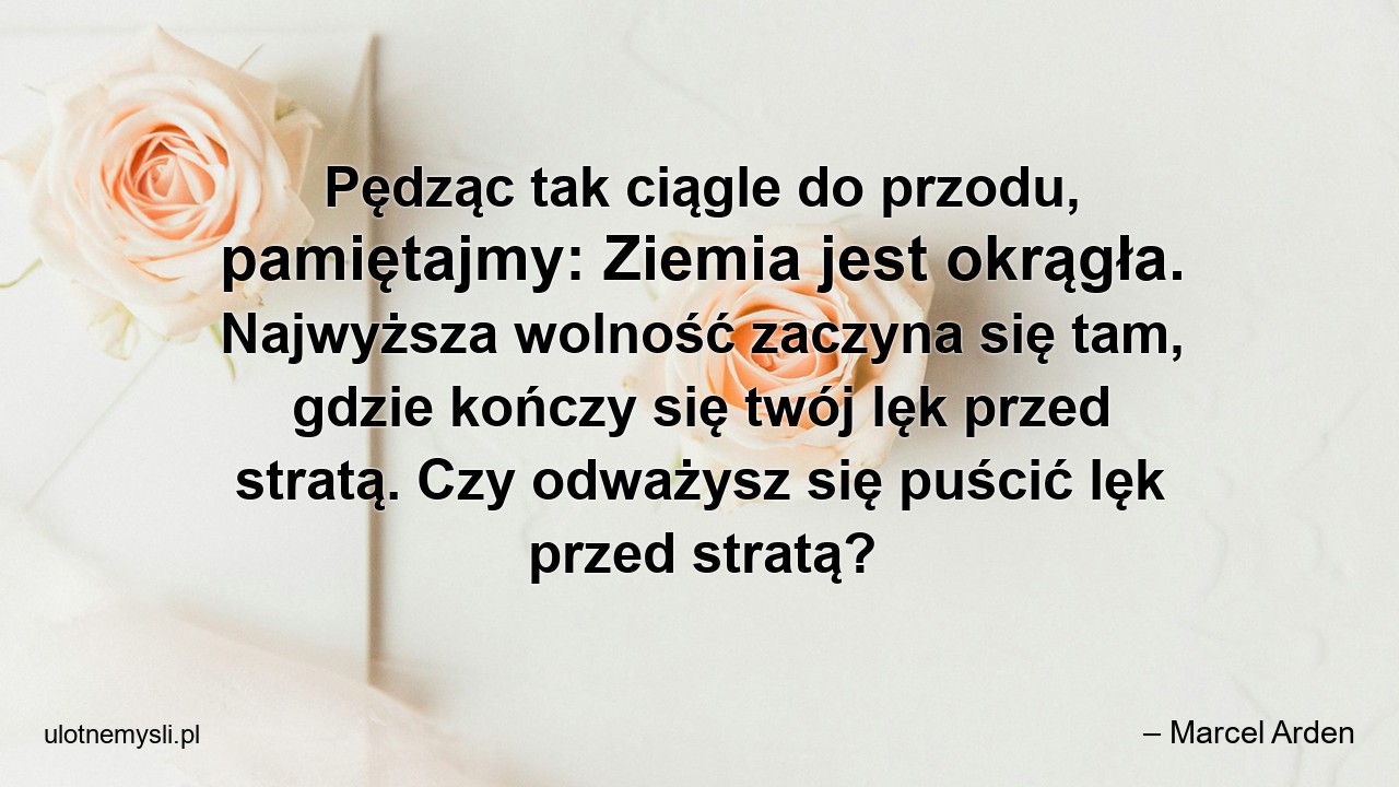 Pędząc tak ciągle do przodu,  pamiętajmy: Ziemia jest okrągła. Najwyższa wolność zaczyna się tam,  gdzie kończy się twój lęk przed stratą. Czy odważysz się puścić lęk przed stratą?