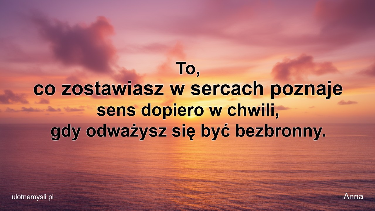 To,  co zostawiasz w sercach poznaje sens dopiero w chwili,  gdy odważysz się być bezbronny.
