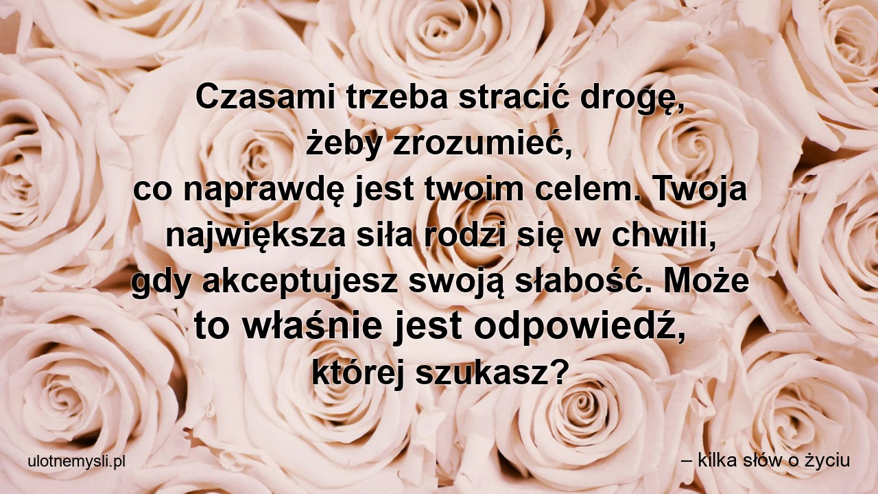 Czasami trzeba stracić drogę,  żeby zrozumieć,  co naprawdę jest twoim celem. Twoja największa siła rodzi się w chwili,  gdy akceptujesz swoją słabość. Może to właśnie jest odpowiedź,  której szukasz?