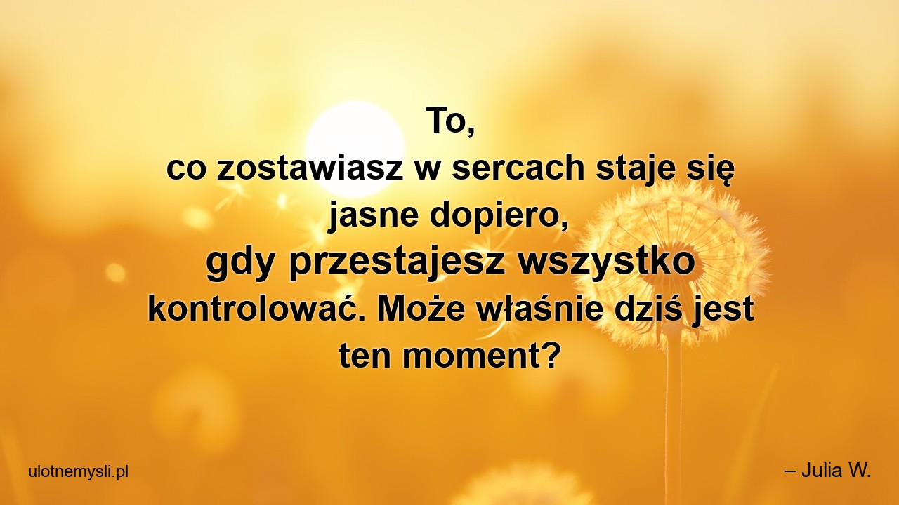 To,  co zostawiasz w sercach staje się jasne dopiero,  gdy przestajesz wszystko kontrolować. Może właśnie dziś jest ten moment?