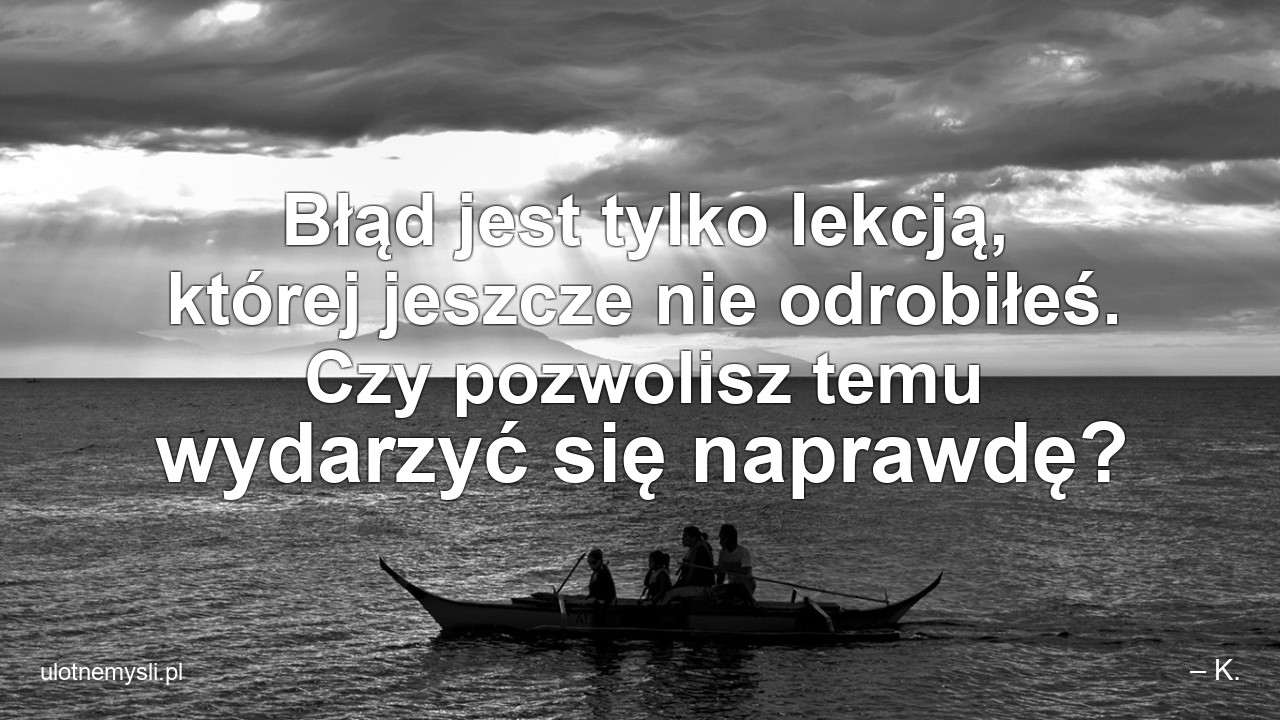 Błąd jest tylko lekcją,  której jeszcze nie odrobiłeś. Czy pozwolisz temu wydarzyć się naprawdę? - – K.