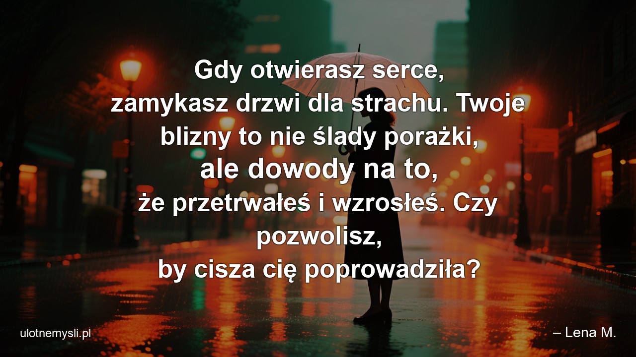 Gdy otwierasz serce,  zamykasz drzwi dla strachu. Twoje blizny to nie ślady porażki,  ale dowody na to,  że przetrwałeś i wzrosłeś. Czy pozwolisz,  by cisza cię poprowadziła? - – Lena M.