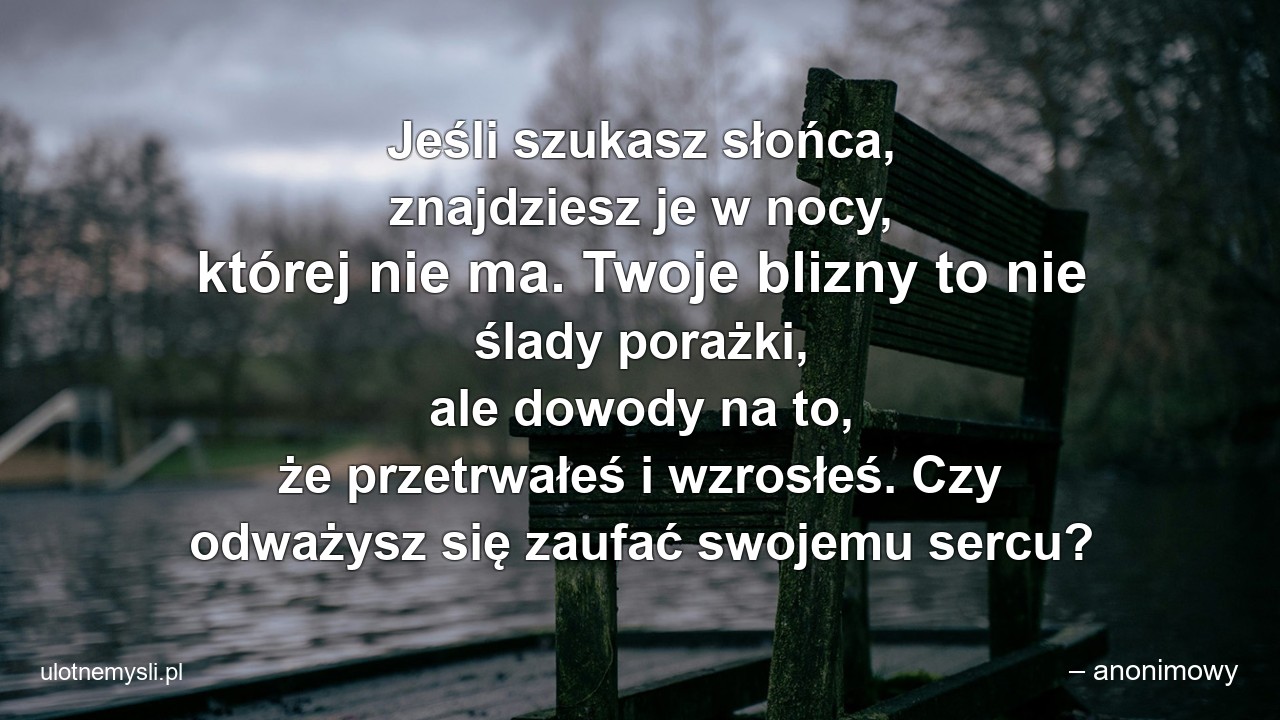 Jeśli szukasz słońca,  znajdziesz je w nocy,  której nie ma. Twoje blizny to nie ślady porażki,  ale dowody na to,  że przetrwałeś i wzrosłeś. Czy odważysz się zaufać swojemu sercu? - – anonimowy