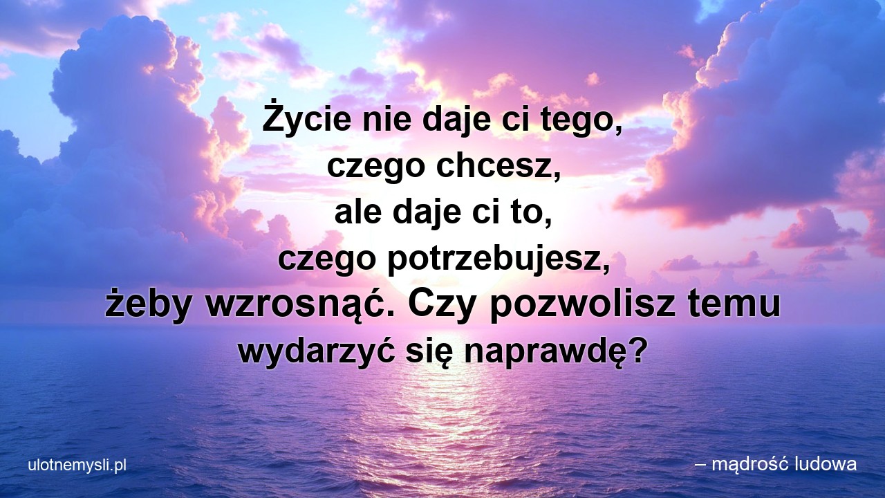 Życie nie daje ci tego,  czego chcesz,  ale daje ci to,  czego potrzebujesz,  żeby wzrosnąć. Czy pozwolisz temu wydarzyć się naprawdę? - – mądrość ludowa