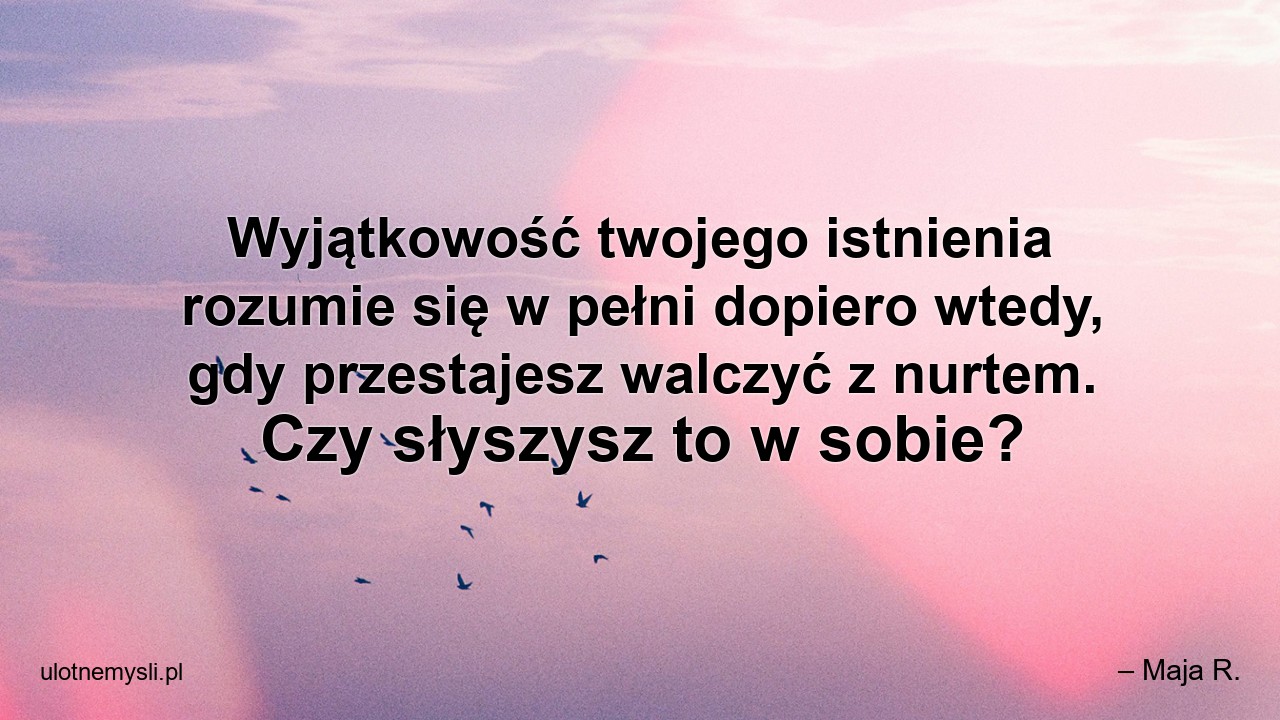 Wyjątkowość twojego istnienia rozumie się w pełni dopiero wtedy,  gdy przestajesz walczyć z nurtem. Czy słyszysz to w sobie? - – Maja R.
