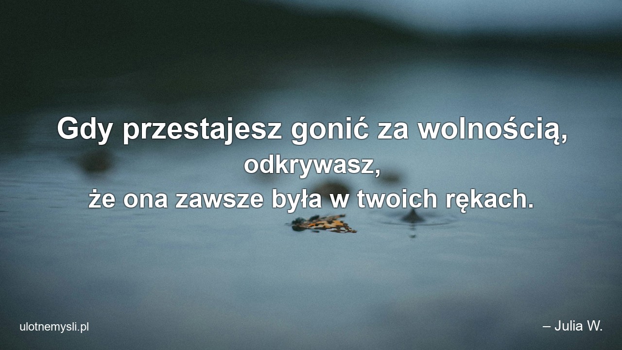 Gdy przestajesz gonić za wolnością,  odkrywasz,  że ona zawsze była w twoich rękach. - – Julia W.