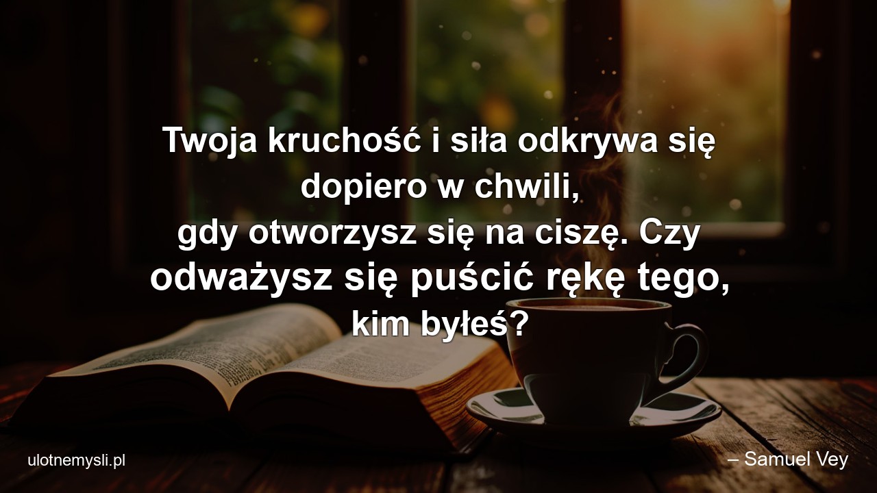 Twoja kruchość i siła odkrywa się dopiero w chwili,  gdy otworzysz się na ciszę. Czy odważysz się puścić rękę tego,  kim byłeś? - – Samuel Vey