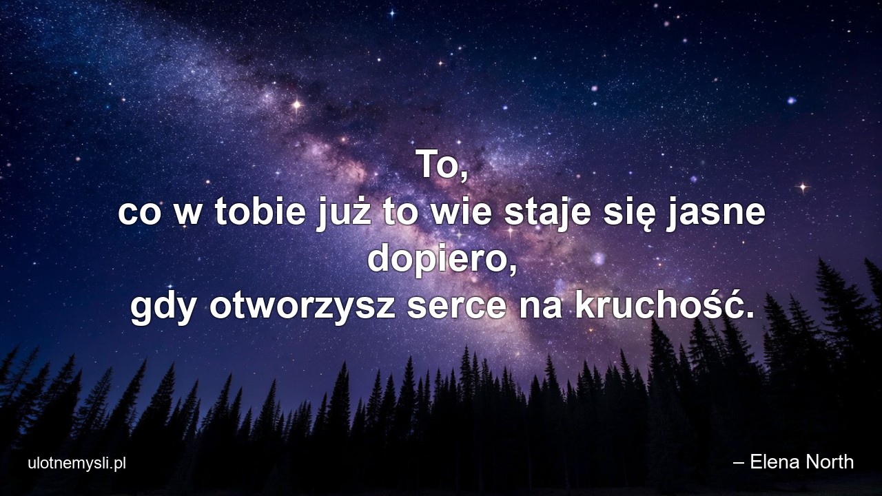 To,  co w tobie już to wie staje się jasne dopiero,  gdy otworzysz serce na kruchość. - – Elena North