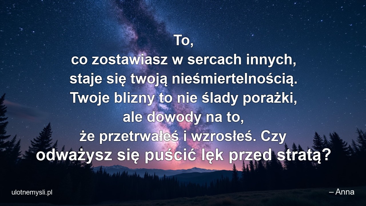 To,  co zostawiasz w sercach innych,  staje się twoją nieśmiertelnością. Twoje blizny to nie ślady porażki,  ale dowody na to,  że przetrwałeś i wzrosłeś. Czy odważysz się puścić lęk przed stratą? - – Anna