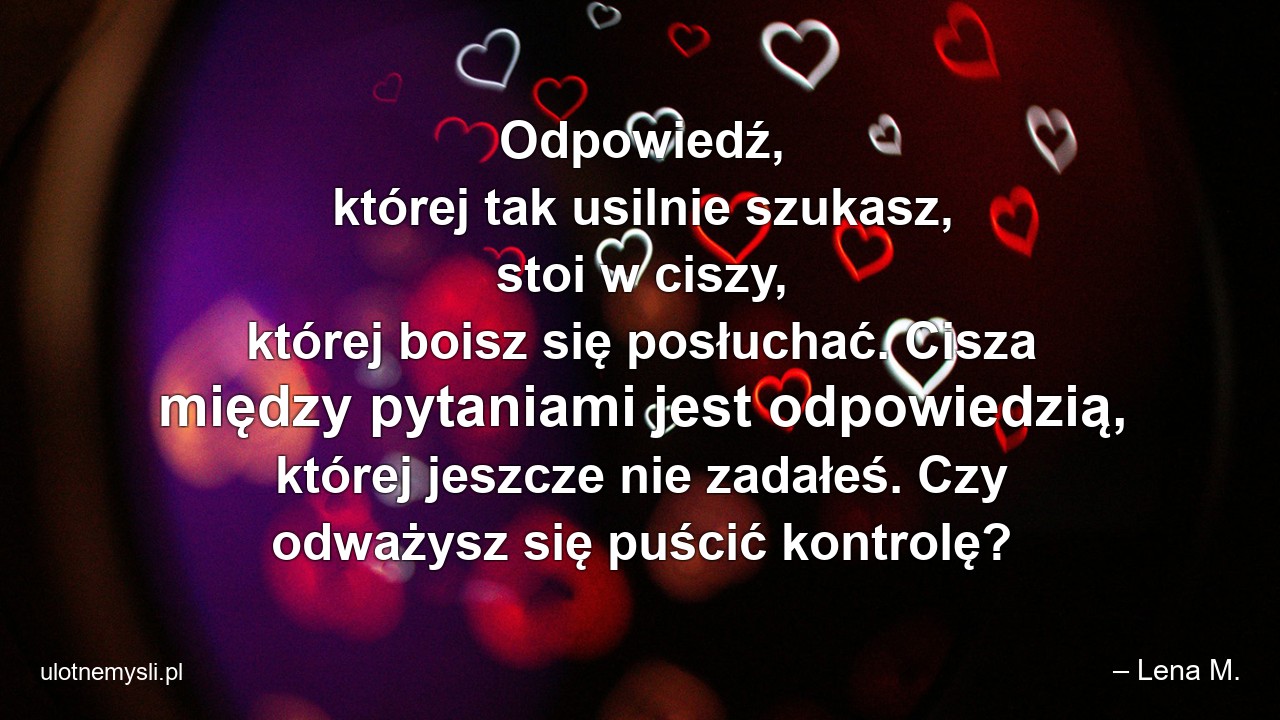 Odpowiedź,  której tak usilnie szukasz,  stoi w ciszy,  której boisz się posłuchać. Cisza między pytaniami jest odpowiedzią,  której jeszcze nie zadałeś. Czy odważysz się puścić kontrolę?