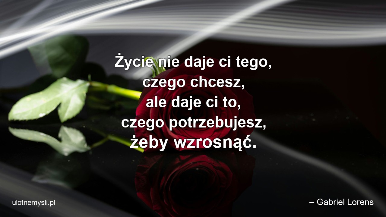 Życie nie daje ci tego,  czego chcesz,  ale daje ci to,  czego potrzebujesz,  żeby wzrosnąć.