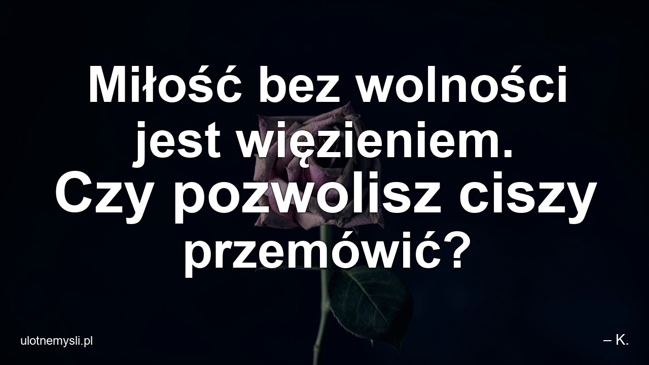 Miłość bez wolności jest więzieniem. Czy pozwolisz ciszy przemówić? - – K.