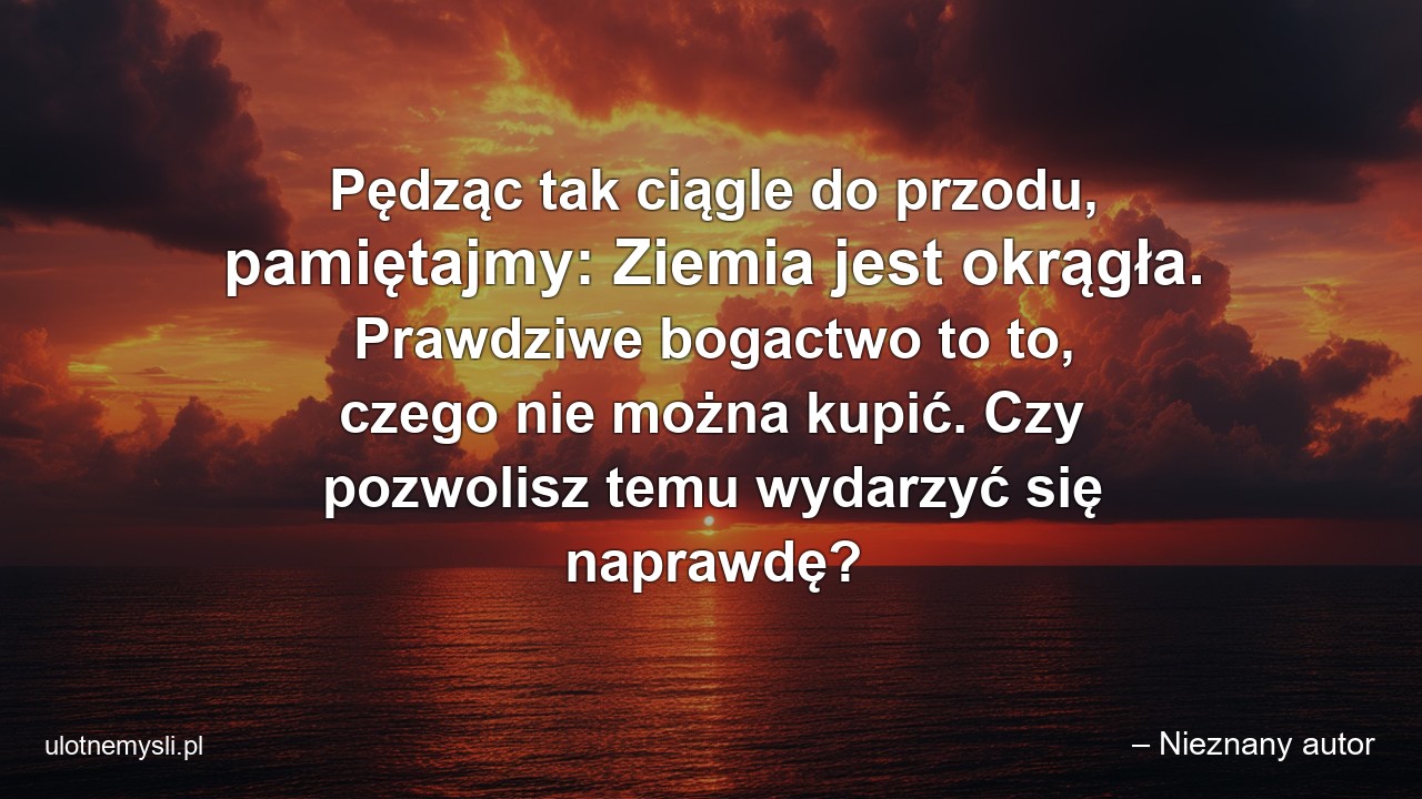 Pędząc tak ciągle do przodu,  pamiętajmy: Ziemia jest okrągła. Prawdziwe bogactwo to to,  czego nie można kupić. Czy pozwolisz temu wydarzyć się naprawdę? - – Nieznany autor