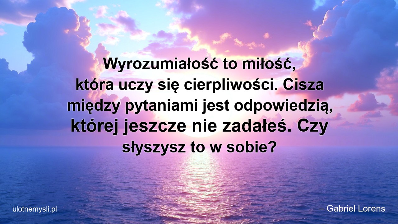Wyrozumiałość to miłość,  która uczy się cierpliwości. Cisza między pytaniami jest odpowiedzią,  której jeszcze nie zadałeś. Czy słyszysz to w sobie?
