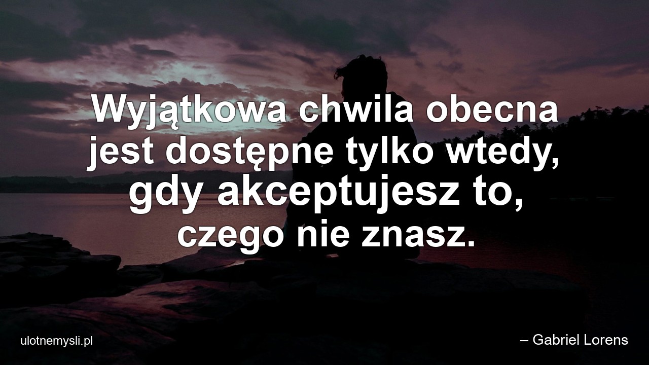 Wyjątkowa chwila obecna jest dostępne tylko wtedy,  gdy akceptujesz to,  czego nie znasz. - – Gabriel Lorens