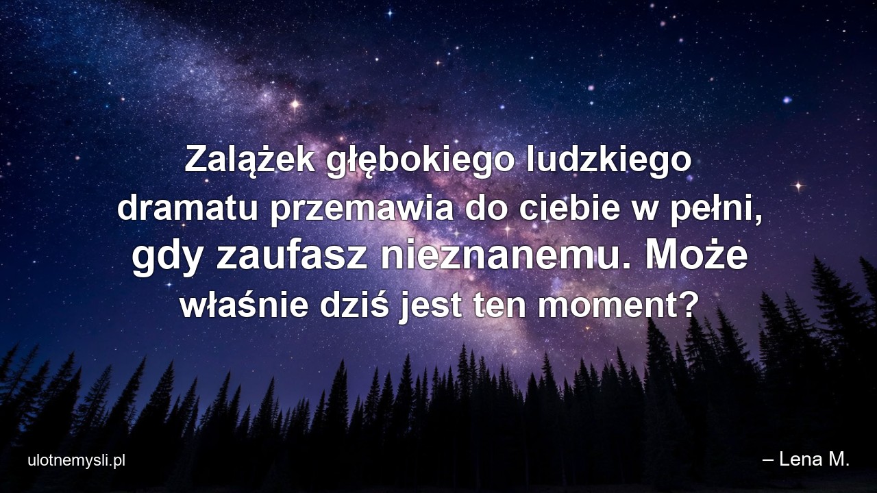 Zalążek głębokiego ludzkiego dramatu przemawia do ciebie w pełni,  gdy zaufasz nieznanemu. Może właśnie dziś jest ten moment? - – Lena M.