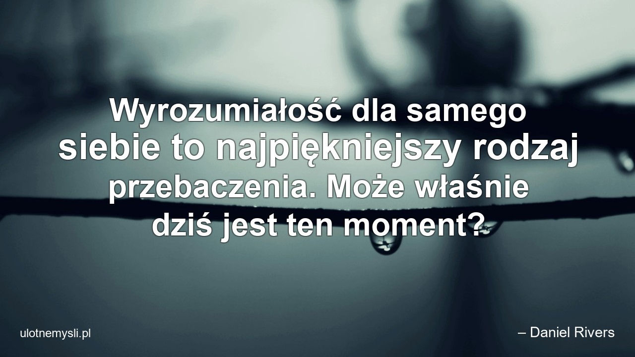 Wyrozumiałość dla samego siebie to najpiękniejszy rodzaj przebaczenia. Może właśnie dziś jest ten moment? - – Daniel Rivers