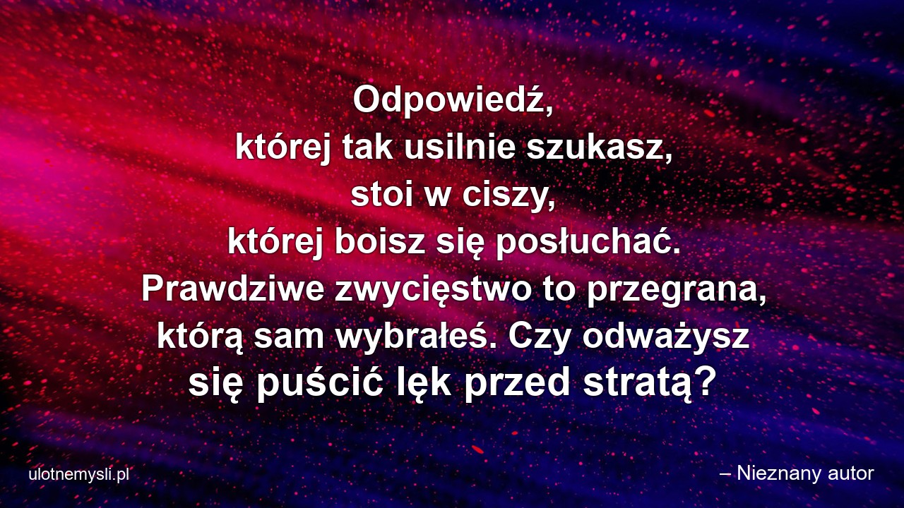 Odpowiedź,  której tak usilnie szukasz,  stoi w ciszy,  której boisz się posłuchać. Prawdziwe zwycięstwo to przegrana,  którą sam wybrałeś. Czy odważysz się puścić lęk przed stratą? - – Nieznany autor