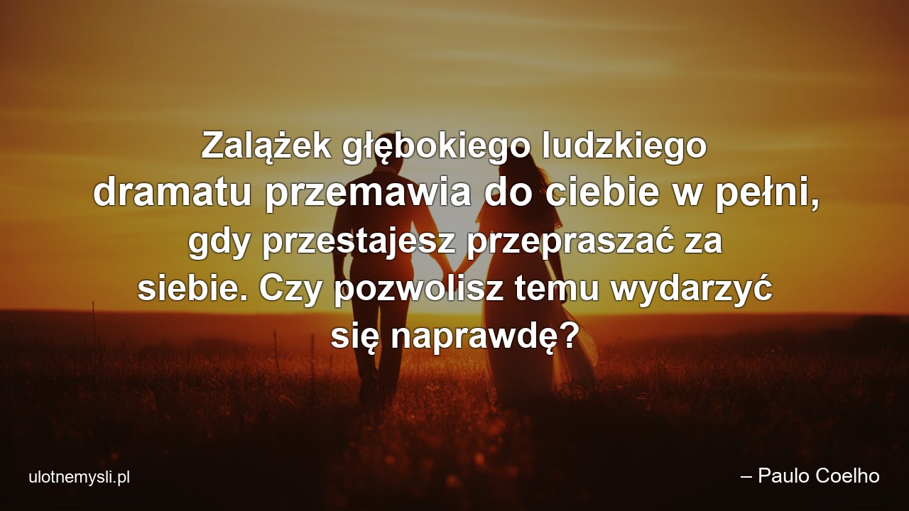 Zalążek głębokiego ludzkiego dramatu przemawia do ciebie w pełni,  gdy przestajesz przepraszać za siebie. Czy pozwolisz temu wydarzyć się naprawdę?