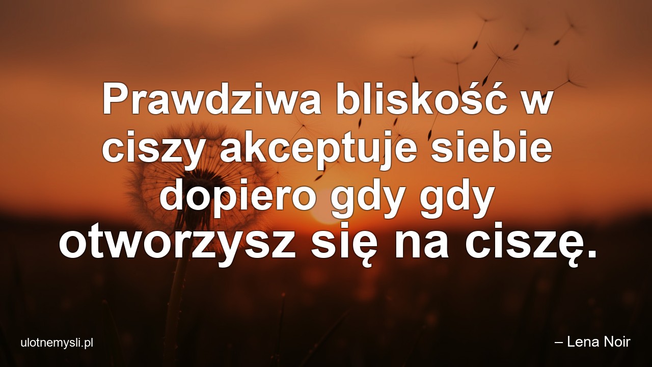 Prawdziwa bliskość w ciszy akceptuje siebie dopiero gdy gdy otworzysz się na ciszę. - – Lena Noir