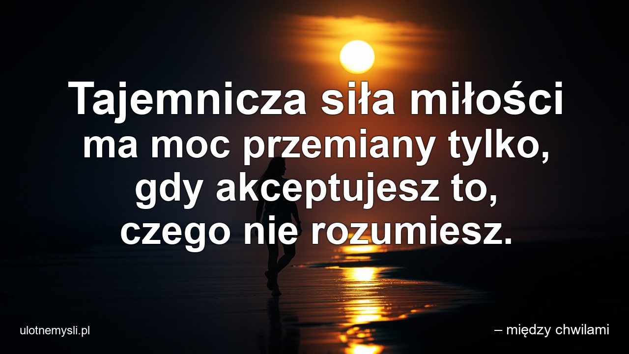 Tajemnicza siła miłości ma moc przemiany tylko,  gdy akceptujesz to,  czego nie rozumiesz.