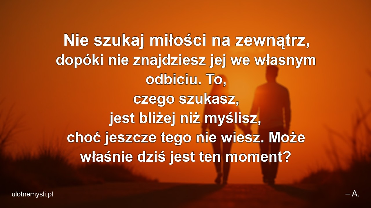 Nie szukaj miłości na zewnątrz,  dopóki nie znajdziesz jej we własnym odbiciu. To,  czego szukasz,  jest bliżej niż myślisz,  choć jeszcze tego nie wiesz. Może właśnie dziś jest ten moment?