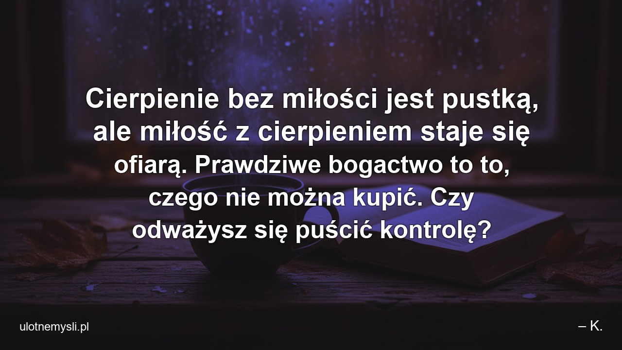Cierpienie bez miłości jest pustką,  ale miłość z cierpieniem staje się ofiarą. Prawdziwe bogactwo to to,  czego nie można kupić. Czy odważysz się puścić kontrolę? - – K.