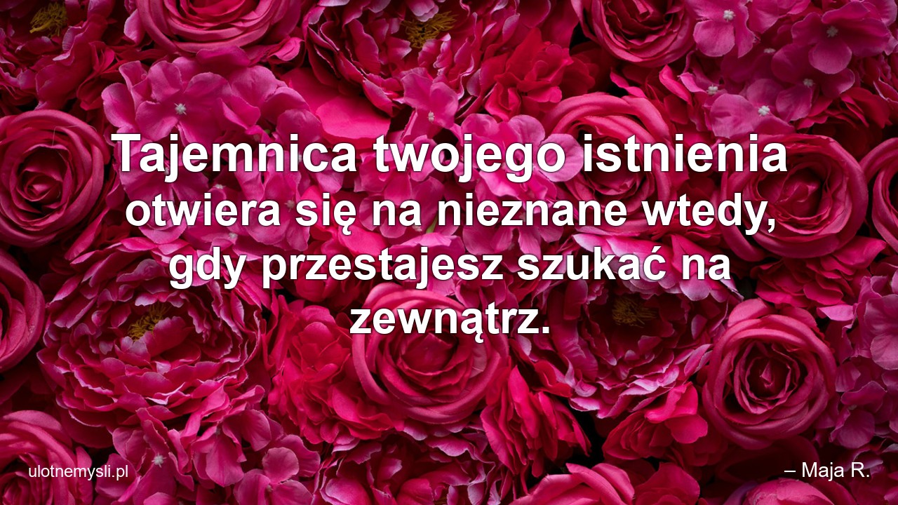 Tajemnica twojego istnienia otwiera się na nieznane wtedy,  gdy przestajesz szukać na zewnątrz. - – Maja R.