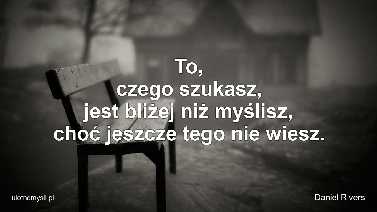 To,  czego szukasz,  jest bliżej niż myślisz,  choć jeszcze tego nie wiesz. - – Daniel Rivers