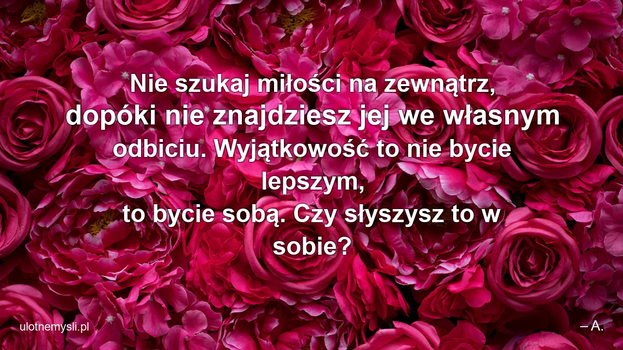 Nie szukaj miłości na zewnątrz,  dopóki nie znajdziesz jej we własnym odbiciu. Wyjątkowość to nie bycie lepszym,  to bycie sobą. Czy słyszysz to w sobie?