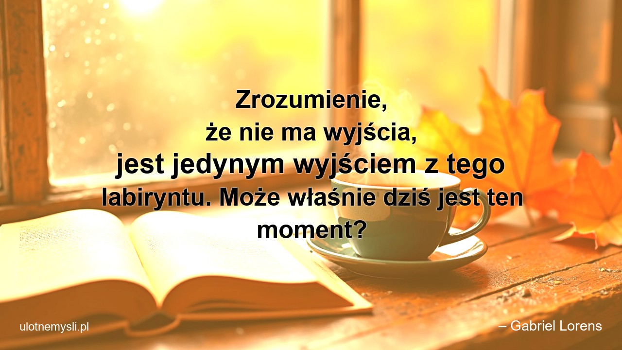 Zrozumienie,  że nie ma wyjścia,  jest jedynym wyjściem z tego labiryntu. Może właśnie dziś jest ten moment?