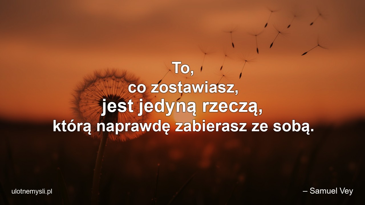 To,  co zostawiasz,  jest jedyną rzeczą,  którą naprawdę zabierasz ze sobą.