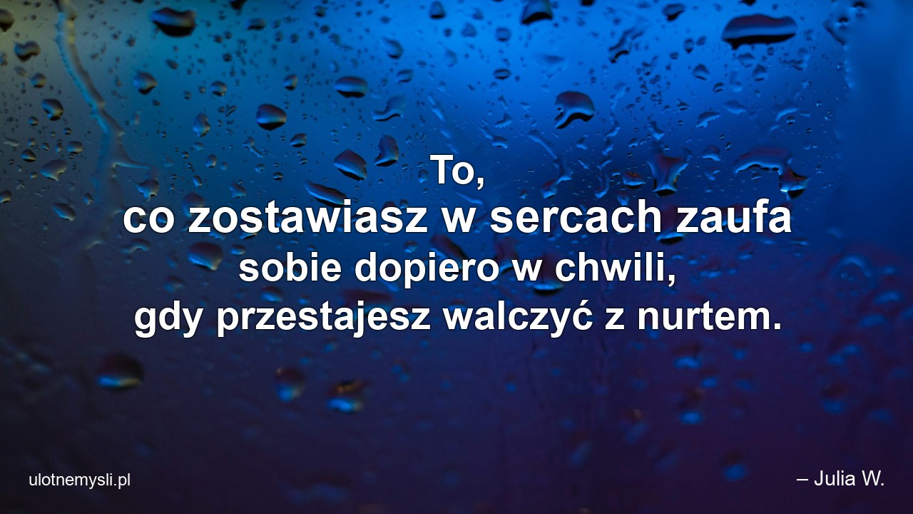 To,  co zostawiasz w sercach zaufa sobie dopiero w chwili,  gdy przestajesz walczyć z nurtem.