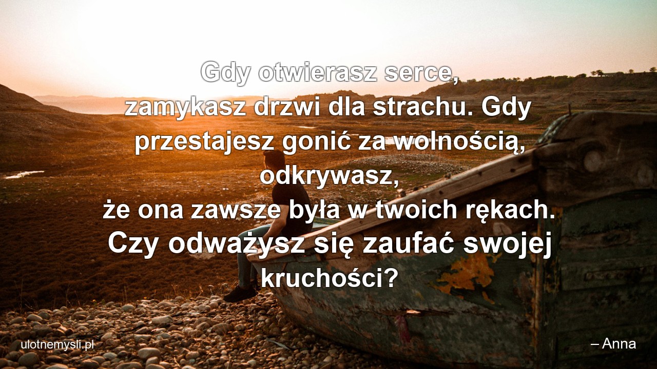 Gdy otwierasz serce,  zamykasz drzwi dla strachu. Gdy przestajesz gonić za wolnością,  odkrywasz,  że ona zawsze była w twoich rękach. Czy odważysz się zaufać swojej kruchości? - – Anna