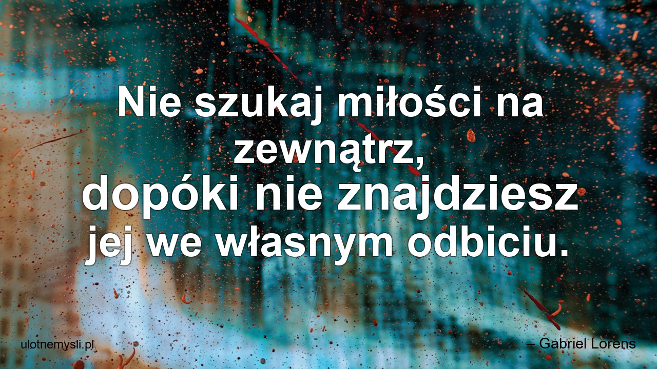 Nie szukaj miłości na zewnątrz,  dopóki nie znajdziesz jej we własnym odbiciu. - – Gabriel Lorens