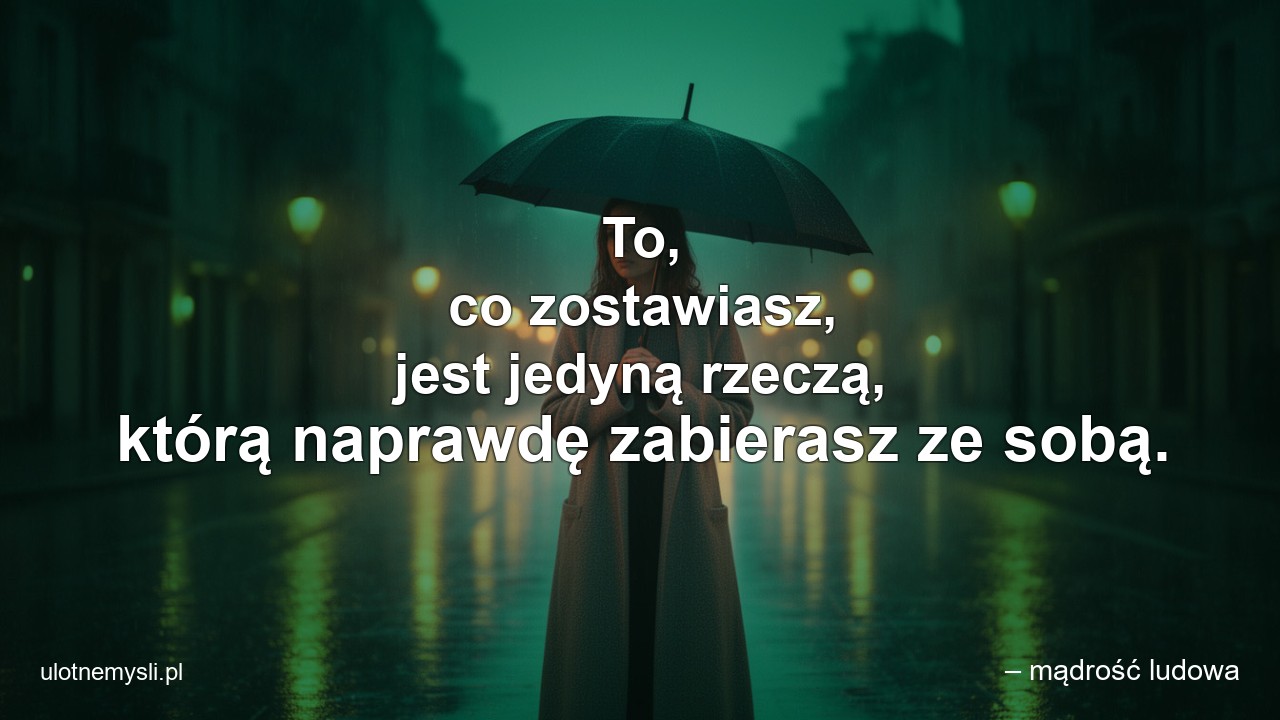 To,  co zostawiasz,  jest jedyną rzeczą,  którą naprawdę zabierasz ze sobą.