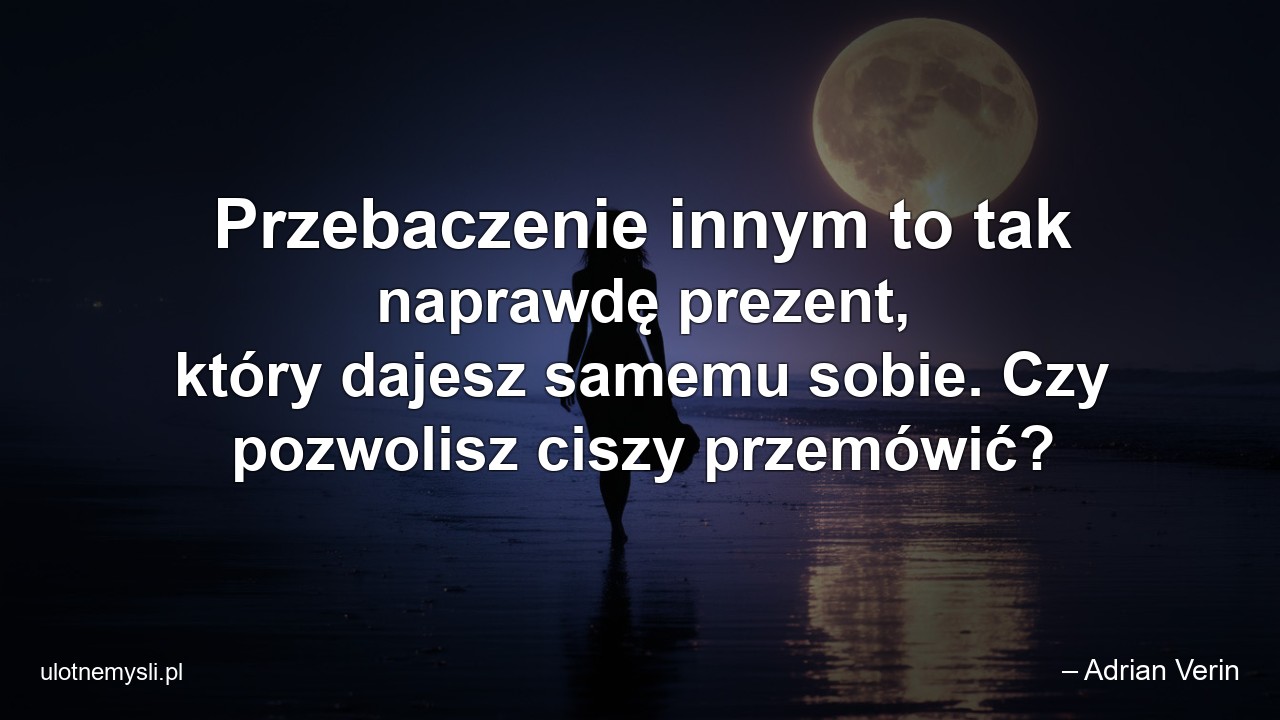 Przebaczenie innym to tak naprawdę prezent,  który dajesz samemu sobie. Czy pozwolisz ciszy przemówić? - – Adrian Verin