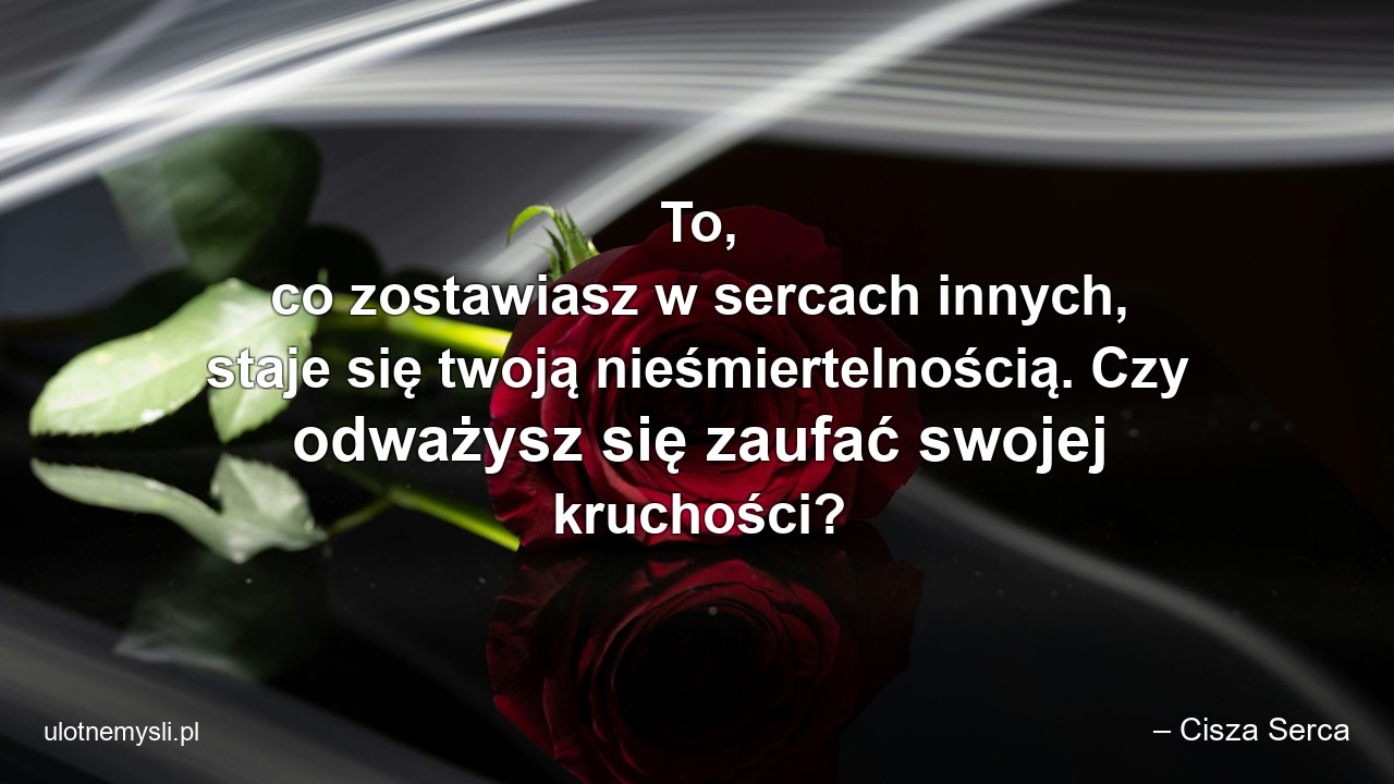 To,  co zostawiasz w sercach innych,  staje się twoją nieśmiertelnością. Czy odważysz się zaufać swojej kruchości? - – Cisza Serca