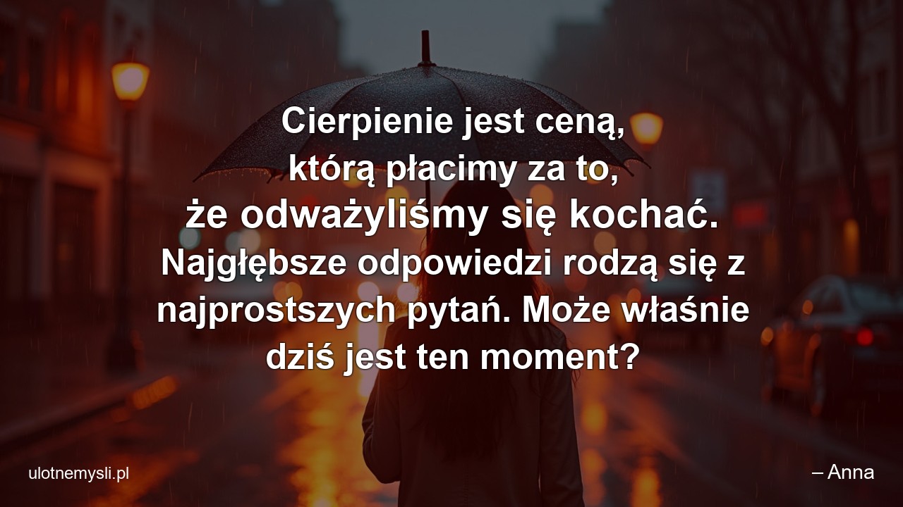 Cierpienie jest ceną,  którą płacimy za to,  że odważyliśmy się kochać. Najgłębsze odpowiedzi rodzą się z najprostszych pytań. Może właśnie dziś jest ten moment? - – Anna