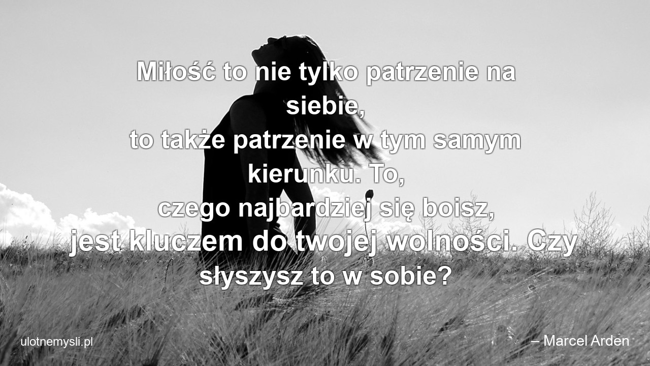 Miłość to nie tylko patrzenie na siebie,  to także patrzenie w tym samym kierunku. To,  czego najbardziej się boisz,  jest kluczem do twojej wolności. Czy słyszysz to w sobie? - – Marcel Arden