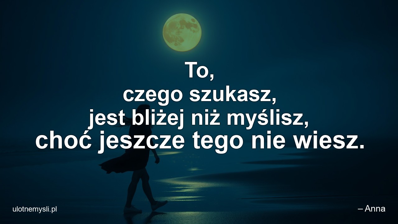 To,  czego szukasz,  jest bliżej niż myślisz,  choć jeszcze tego nie wiesz. - – Anna