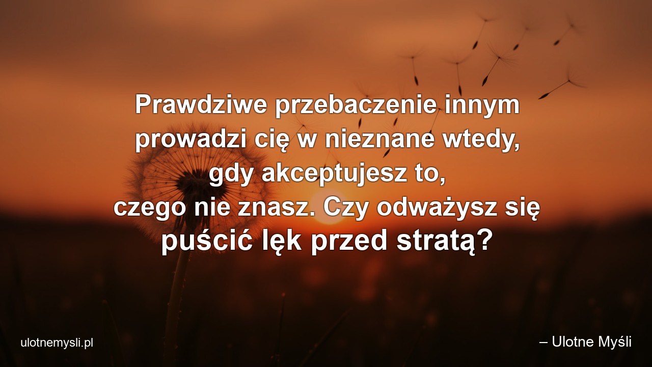 Prawdziwe przebaczenie innym prowadzi cię w nieznane wtedy,  gdy akceptujesz to,  czego nie znasz. Czy odważysz się puścić lęk przed stratą? - – Ulotne Myśli